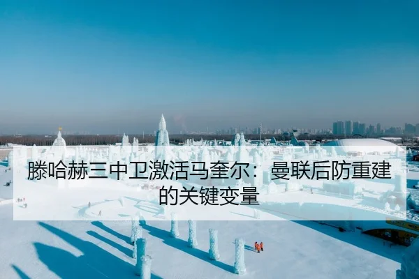 滕哈赫三中卫激活马奎尔：曼联后防重建的关键变量